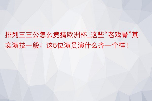 排列三三公怎么竞猜欧洲杯_这些“老戏骨”其实演技一般：这5位演员演什么齐一个样！