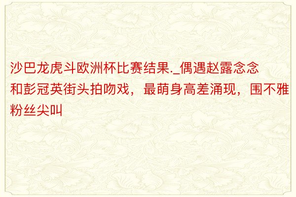 沙巴龙虎斗欧洲杯比赛结果._偶遇赵露念念和彭冠英街头拍吻戏，最萌身高差涌现，围不雅粉丝尖叫