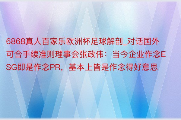 6868真人百家乐欧洲杯足球解剖_对话国外可合手续准则理事会张政伟：当今企业作念ESG即是作念PR，基本上皆是作念得好意思