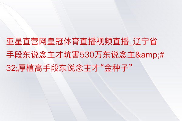 亚星直营网皇冠体育直播视频直播_辽宁省手段东说念主才坑害530万东说念主&#32;厚植高手段东说念主才“金种子”