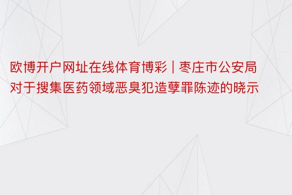 欧博开户网址在线体育博彩 | 枣庄市公安局对于搜集医药领域恶臭犯造孽罪陈迹的晓示