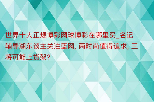 世界十大正规博彩网球博彩在哪里买_名记辅导湖东谈主关注篮网, 两时尚值得追求, 三将可能上货架?