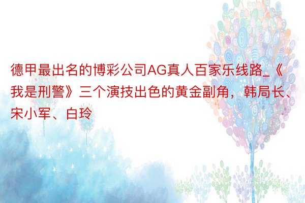 德甲最出名的博彩公司AG真人百家乐线路_《我是刑警》三个演技出色的黄金副角，韩局长、宋小军、白玲