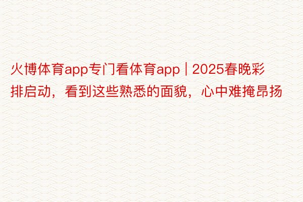 火博体育app专门看体育app | 2025春晚彩排启动，看到这些熟悉的面貌，心中难掩昂扬