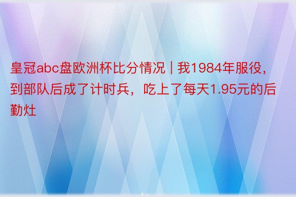 皇冠abc盘欧洲杯比分情况 | 我1984年服役，到部队后成了计时兵，吃上了每天1.95元的后勤灶