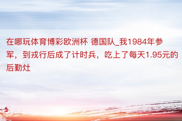 在哪玩体育博彩欧洲杯 德国队_我1984年参军，到戎行后成了计时兵，吃上了每天1.95元的后勤灶