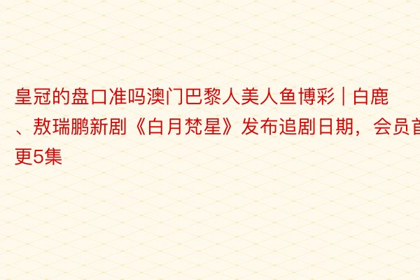 皇冠的盘口准吗澳门巴黎人美人鱼博彩 | 白鹿、敖瑞鹏新剧《白月梵星》发布追剧日期，会员首更5集