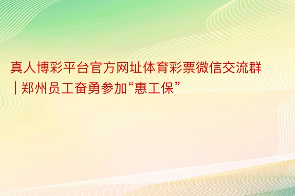 真人博彩平台官方网址体育彩票微信交流群 | 郑州员工奋勇参加“惠工保”