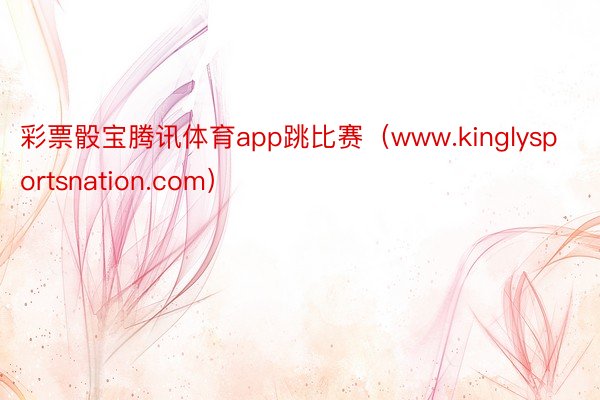 彩票骰宝腾讯体育app跳比赛(www.kinglysportsnation.com)
