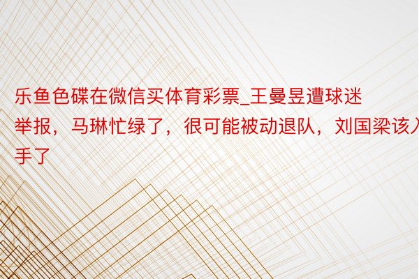 乐鱼色碟在微信买体育彩票_王曼昱遭球迷举报,马琳忙绿了,很可能被动退队,刘国梁该入手了